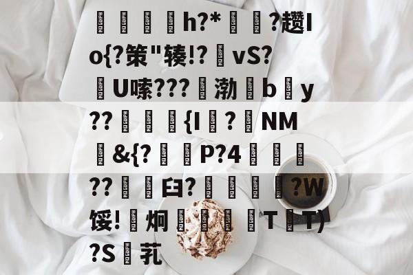 乐鱼网站-亂塗炗闆h?*㎜贙?趱Io{?策"辏!?vS?竼U嗦???€渤繢b秙y??覓{I?NM&amp;{?賱瀉P?4誽??劃憦臼?桭?W馁!炯瑸T箛T)?S盰芤的简单介绍